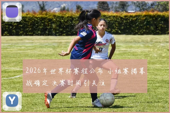 2026年世界杯赛程公布 小组赛揭幕战确定 决赛时间引关注
