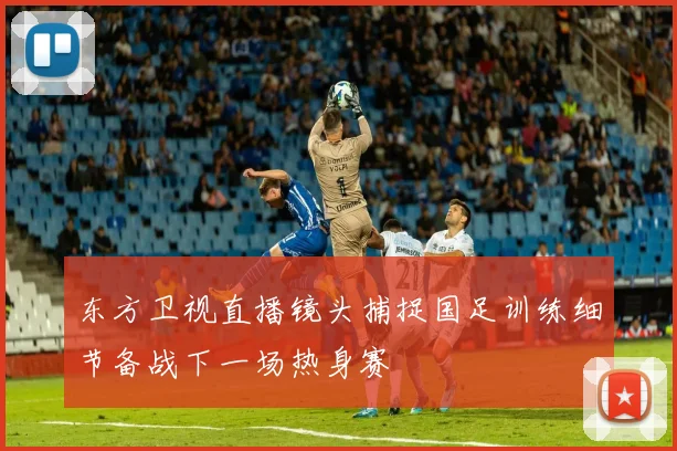 东方卫视直播镜头捕捉国足训练细节备战下一场热身赛