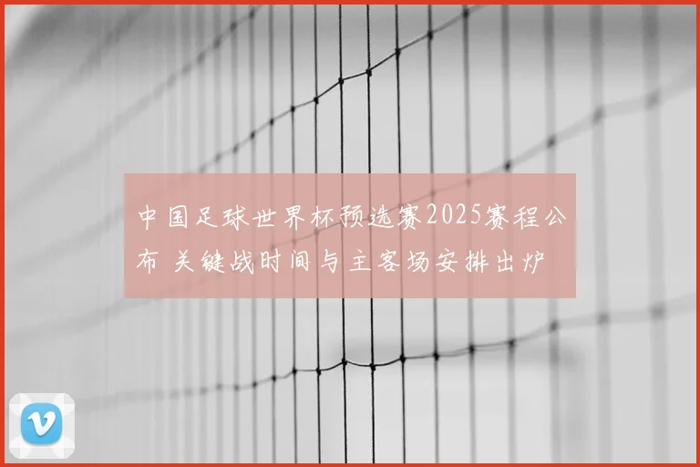 中国足球世界杯预选赛2025赛程公布 关键战时间与主客场安排出炉