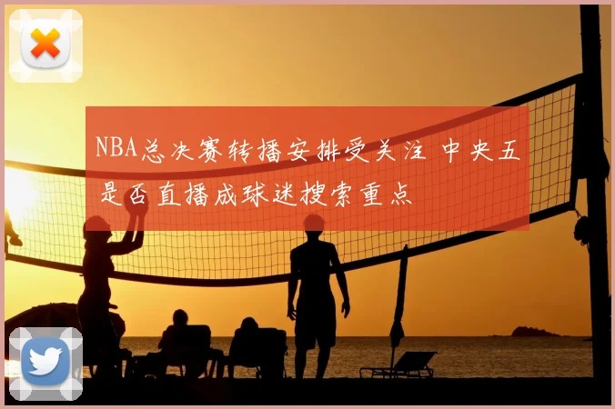 NBA总决赛转播安排受关注 中央五是否直播成球迷搜索重点