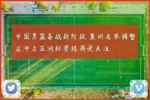 中国男篮备战新阶段 集训名单调整后冲击亚洲杯资格再受关注
