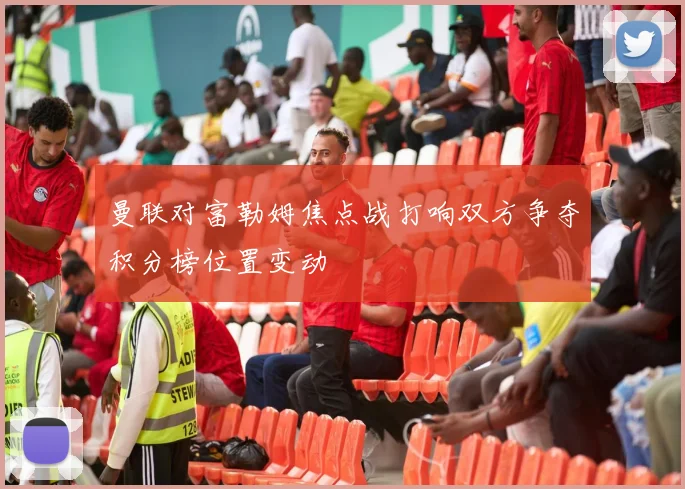 曼联对富勒姆焦点战打响双方争夺积分榜位置变动