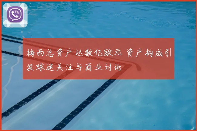梅西总资产达数亿欧元 资产构成引发球迷关注与商业讨论