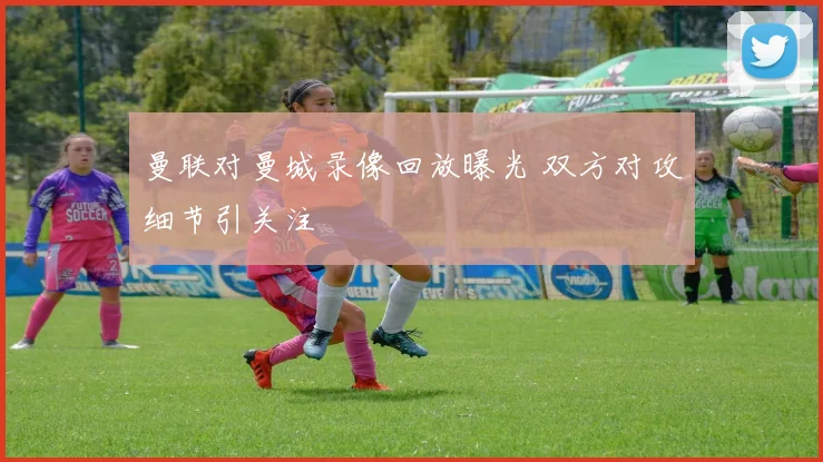 曼联对曼城录像回放曝光 双方对攻细节引关注
