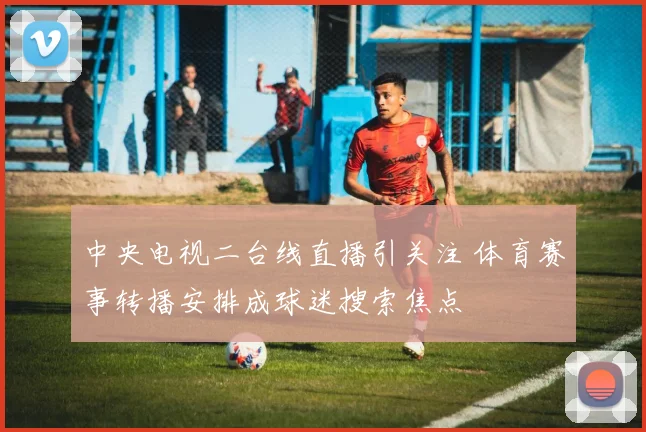 中央电视二台线直播引关注 体育赛事转播安排成球迷搜索焦点