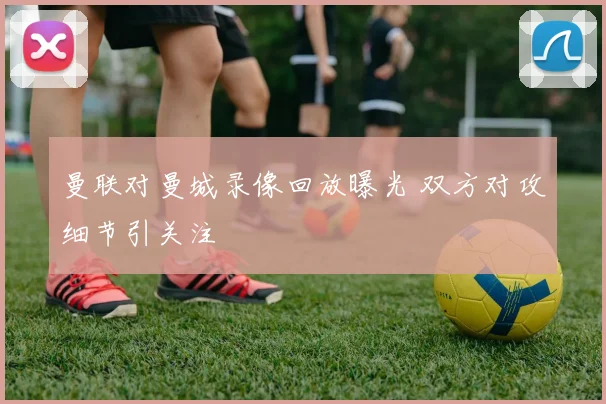 曼联对曼城录像回放曝光 双方对攻细节引关注