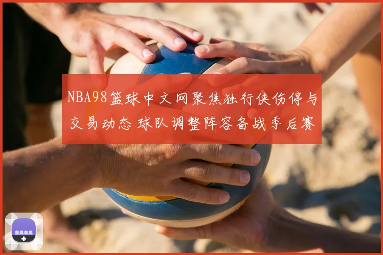 NBA98篮球中文网聚焦独行侠伤停与交易动态 球队调整阵容备战季后赛关键阶段