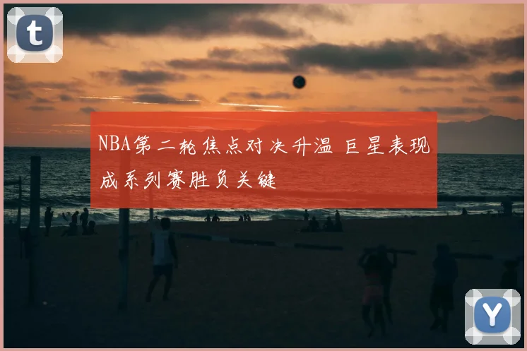 NBA第二轮焦点对决升温 巨星表现成系列赛胜负关键