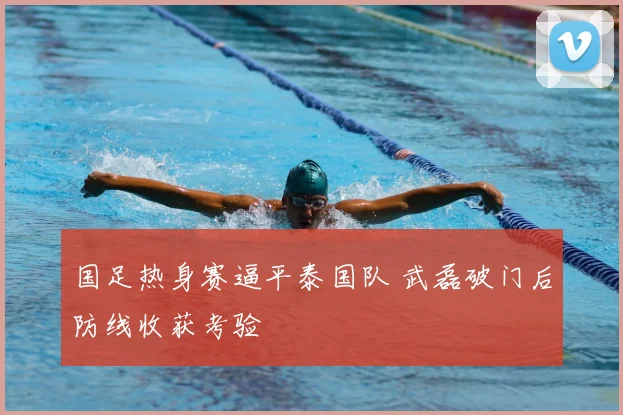 国足热身赛逼平泰国队 武磊破门后防线收获考验