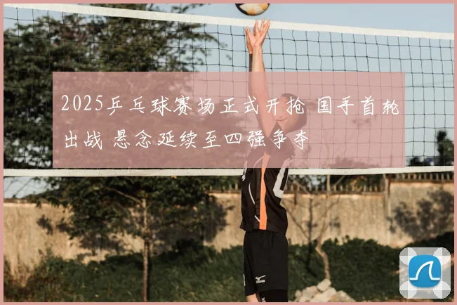 2025乒乓球赛场正式开抢 国手首轮出战 悬念延续至四强争夺