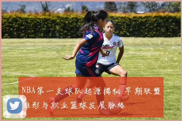 NBA第一支球队起源揭秘 早期联盟雏形与职业篮球发展脉络