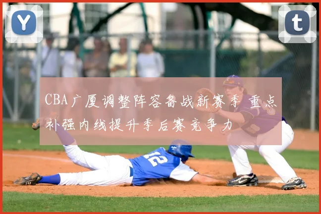 CBA广厦调整阵容备战新赛季 重点补强内线提升季后赛竞争力