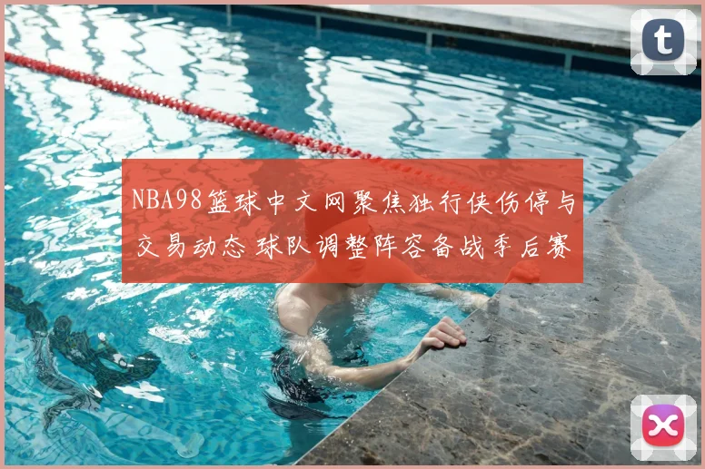 NBA98篮球中文网聚焦独行侠伤停与交易动态 球队调整阵容备战季后赛关键阶段