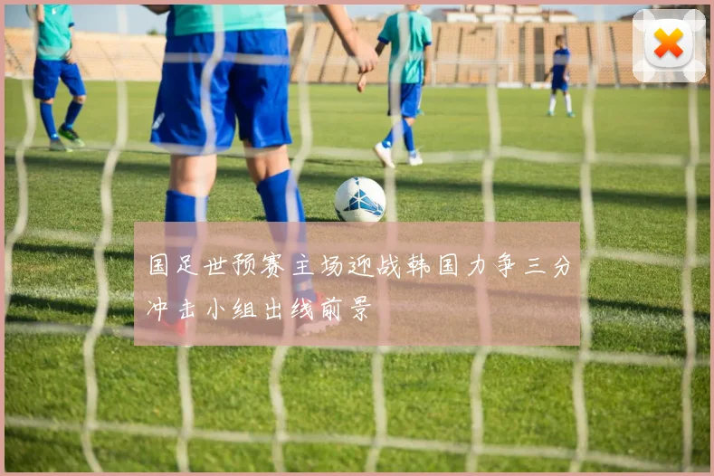 国足世预赛主场迎战韩国力争三分冲击小组出线前景