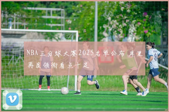 NBA三分球大赛2025名单公布 库里再度领衔看点十足