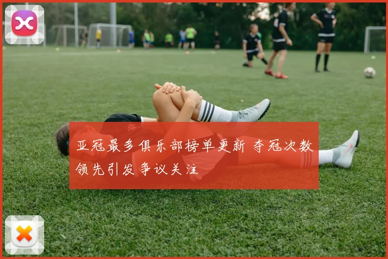 亚冠最多俱乐部榜单更新 夺冠次数领先引发争议关注