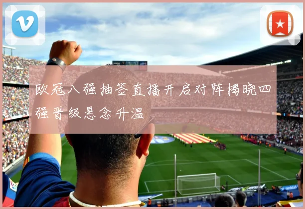 欧冠八强抽签直播开启对阵揭晓四强晋级悬念升温