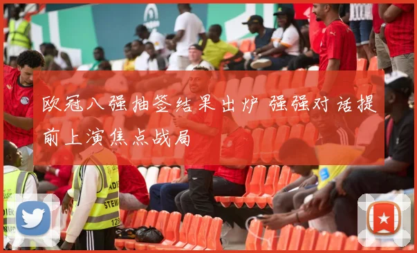 欧冠八强抽签结果出炉 强强对话提前上演焦点战局