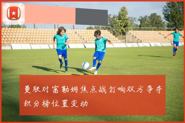 曼联对富勒姆焦点战打响双方争夺积分榜位置变动