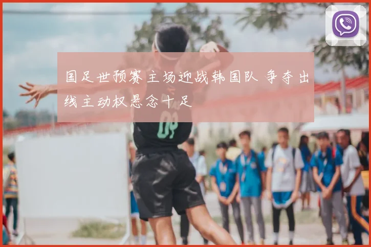 国足世预赛主场迎战韩国队 争夺出线主动权悬念十足