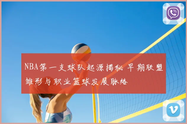 NBA第一支球队起源揭秘 早期联盟雏形与职业篮球发展脉络