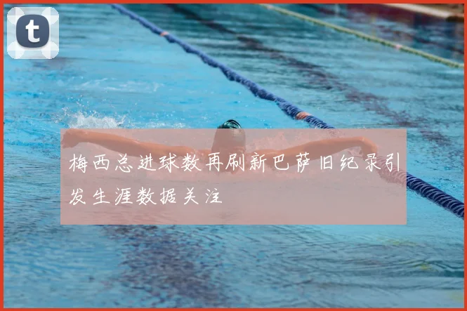 梅西总进球数再刷新巴萨旧纪录引发生涯数据关注