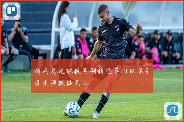 梅西总进球数再刷新巴萨旧纪录引发生涯数据关注